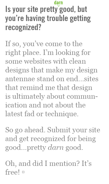 Is your site pretty darn good, but you're having trouble getting recognized? If so, you've come to the right place. I'm looking for some websites with clean designs that make my design antennae stand on end...sites that remind me that design is ultimately about communication and not about the latest fad or technique. So go ahead. Submit your site and get recognized for being good...pretty darn good. Oh, and did I mention? It's free!