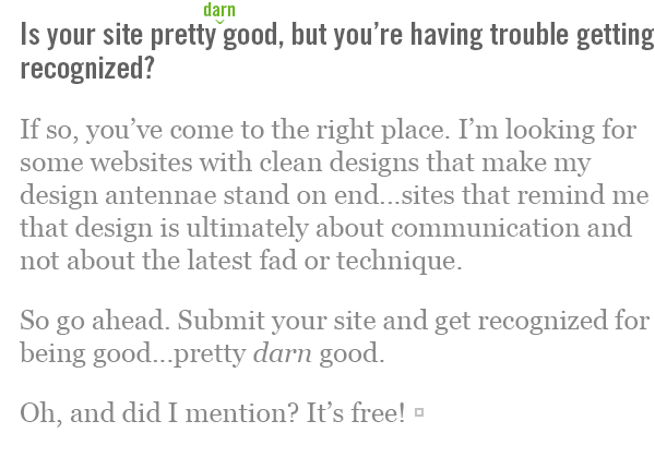Is your site pretty darn good, but you're having trouble getting recognized? If so, you've come to the right place. I'm looking for some websites with clean designs that make my design antennae stand on end...sites that remind me that design is ultimately about communication and not about the latest fad or technique. So go ahead. Submit your site and get recognized for being good...pretty darn good. Oh, and did I mention? It's free!